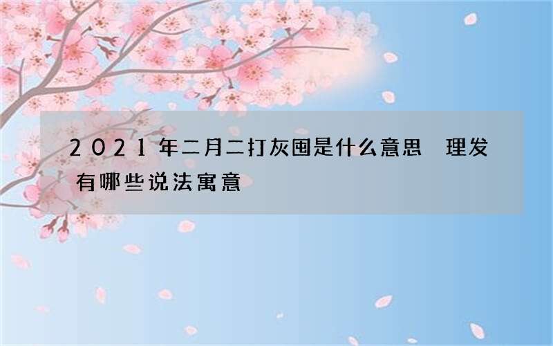 2021年二月二打灰囤是什么意思 理发有哪些说法寓意